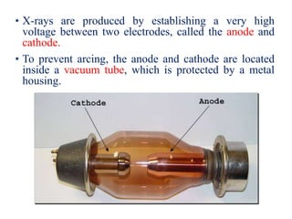 • X-rays are produced by establishing a very high
voltage between two electrodes, called the anode and
cathode.
• To prevent arcing, the anode and cathode are located
inside a vacuum tube, which is protected by a metal
housing.
 