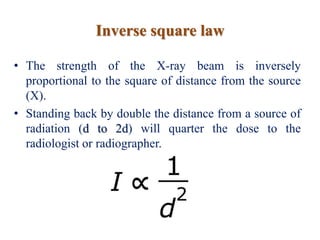 Inverse square law
• The strength of the X-ray beam is inversely
proportional to the square of distance from the source
(X).
• Standing back by double the distance from a source of
radiation (d to 2d) will quarter the dose to the
radiologist or radiographer.
 