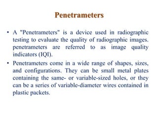 Penetrameters
• A "Penetrameters" is a device used in radiographic
testing to evaluate the quality of radiographic images.
penetrameters are referred to as image quality
indicators (IQI).
• Penetrameters come in a wide range of shapes, sizes,
and configurations. They can be small metal plates
containing the same- or variable-sized holes, or they
can be a series of variable-diameter wires contained in
plastic packets.
 