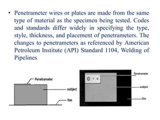 • Penetrameter wires or plates are made from the same
type of material as the specimen being tested. Codes
and standards differ widely in specifying the type,
style, thickness, and placement of penetrameters. The
changes to penetrameters as referenced by American
Petroleum Institute (API) Standard 1104, Welding of
Pipelines
 