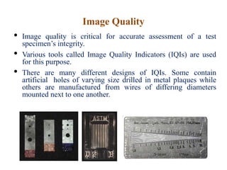 Image Quality
• Image quality is critical for accurate assessment of a test
specimen’s integrity.
• Various tools called Image Quality Indicators (IQIs) are used
for this purpose.
• There are many different designs of IQIs. Some contain
artificial holes of varying size drilled in metal plaques while
others are manufactured from wires of differing diameters
mounted next to one another.
 