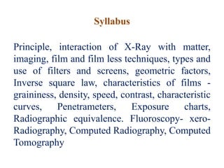 Syllabus
Principle, interaction of X-Ray with matter,
imaging, film and film less techniques, types and
use of filters and screens, geometric factors,
Inverse square law, characteristics of films -
graininess, density, speed, contrast, characteristic
curves, Penetrameters, Exposure charts,
Radiographic equivalence. Fluoroscopy- xero-
Radiography, Computed Radiography, Computed
Tomography
 
