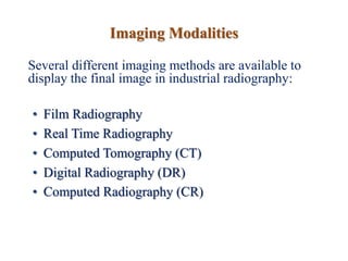 Imaging Modalities
Several different imaging methods are available to
display the final image in industrial radiography:
• Film Radiography
• Real Time Radiography
• Computed Tomography (CT)
• Digital Radiography (DR)
• Computed Radiography (CR)
 