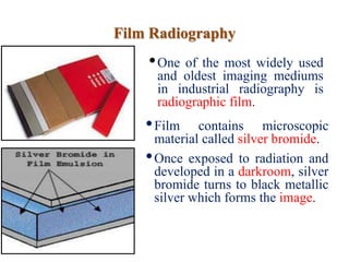 Film Radiography
•One of the most widely used
and oldest imaging mediums
in industrial radiography is
radiographic film.
•Film contains microscopic
material called silver bromide.
•Once exposed to radiation and
developed in a darkroom, silver
bromide turns to black metallic
silver which forms the image.
 