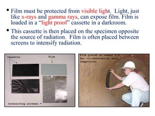 • Film must be protected from visible light. Light, just
like x-rays and gamma rays, can expose film. Film is
loaded in a “light proof” cassette in a darkroom.
• This cassette is then placed on the specimen opposite
the source of radiation. Film is often placed between
screens to intensify radiation.
 