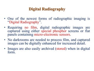 Digital Radiography
• One of the newest forms of radiographic imaging is
“Digital Radiography”.
• Requiring no film, digital radiographic images are
captured using either special phosphor screens or flat
panels containing micro-electronic sensors.
• No darkrooms are needed to process film, and captured
images can be digitally enhanced for increased detail.
• Images are also easily archived (stored) when in digital
form.
 
