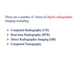 There are a number of forms of digital radiographic
imaging including:
 Computed Radiography (CR)
 Real-time Radiography (RTR)
 Direct Radiographic Imaging (DR)
 Computed Tomography
 