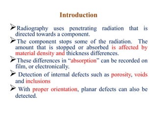Introduction
Radiography uses penetrating radiation that is
directed towards a component.
The component stops some of the radiation. The
amount that is stopped or absorbed is affected by
material density and thickness differences.
These differences in “absorption” can be recorded on
film, or electronically.
 Detection of internal defects such as porosity, voids
and inclusions
 With proper orientation, planar defects can also be
detected.
 