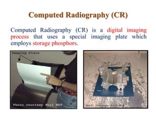Computed Radiography (CR)
Computed Radiography (CR) is a digital imaging
process that uses a special imaging plate which
employs storage phosphors.
 