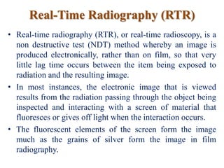 Real-Time Radiography (RTR)
• Real-time radiography (RTR), or real-time radioscopy, is a
non destructive test (NDT) method whereby an image is
produced electronically, rather than on film, so that very
little lag time occurs between the item being exposed to
radiation and the resulting image.
• In most instances, the electronic image that is viewed
results from the radiation passing through the object being
inspected and interacting with a screen of material that
fluoresces or gives off light when the interaction occurs.
• The fluorescent elements of the screen form the image
much as the grains of silver form the image in film
radiography.
 
