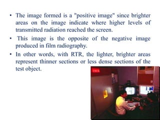 • The image formed is a "positive image" since brighter
areas on the image indicate where higher levels of
transmitted radiation reached the screen.
• This image is the opposite of the negative image
produced in film radiography.
• In other words, with RTR, the lighter, brighter areas
represent thinner sections or less dense sections of the
test object.
 