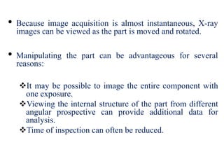 • Because image acquisition is almost instantaneous, X-ray
images can be viewed as the part is moved and rotated.
• Manipulating the part can be advantageous for several
reasons:
It may be possible to image the entire component with
one exposure.
Viewing the internal structure of the part from different
angular prospective can provide additional data for
analysis.
Time of inspection can often be reduced.
 