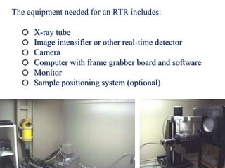 The equipment needed for an RTR includes:
o X-ray tube
o Image intensifier or other real-time detector
o Camera
o Computer with frame grabber board and software
o Monitor
o Sample positioning system (optional)
 