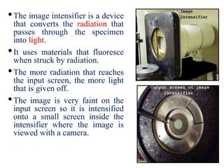 •The image intensifier is a device
that converts the radiation that
passes through the specimen
into light.
•It uses materials that fluoresce
when struck by radiation.
•The more radiation that reaches
the input screen, the more light
that is given off.
•The image is very faint on the
input screen so it is intensified
onto a small screen inside the
intensifier where the image is
viewed with a camera.
 