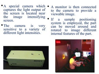 •A special camera which
captures the light output of
the screen is located near
the image intensifying
screen.
•The camera is very
sensitive to a variety of
different light intensities.
• A monitor is then connected
to the camera to provide a
viewable image.
• If a sample positioning
system is employed, the part
can be moved around and
rotated to image different
internal features of the part.
 