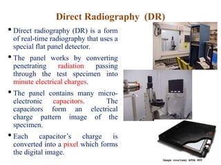 Direct Radiography (DR)
• Direct radiography (DR) is a form
of real-time radiography that uses a
special flat panel detector.
• The panel works by converting
penetrating radiation passing
through the test specimen into
minute electrical charges.
• The panel contains many micro-
electronic capacitors. The
capacitors form an electrical
charge pattern image of the
specimen.
• Each capacitor’s charge is
converted into a pixel which forms
the digital image.
 
