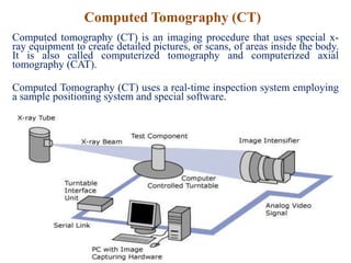 Computed Tomography (CT)
Computed tomography (CT) is an imaging procedure that uses special x-
ray equipment to create detailed pictures, or scans, of areas inside the body.
It is also called computerized tomography and computerized axial
tomography (CAT).
Computed Tomography (CT) uses a real-time inspection system employing
a sample positioning system and special software.
 