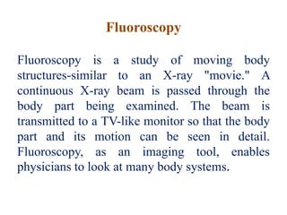 Fluoroscopy
Fluoroscopy is a study of moving body
structures-similar to an X-ray "movie." A
continuous X-ray beam is passed through the
body part being examined. The beam is
transmitted to a TV-like monitor so that the body
part and its motion can be seen in detail.
Fluoroscopy, as an imaging tool, enables
physicians to look at many body systems.
 