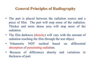 General Principles of Radiography
• The part is placed between the radiation source and a
piece of film. The part will stop some of the radiation.
Thicker and more dense area will stop more of the
radiation.
• The film darkness (density) will vary with the amount of
radiation reaching the film through the test object.
• Volumetric NDT method based on differential
absorption of penetrating radiation.
• Because of differences density and variations in
thickness of part
 