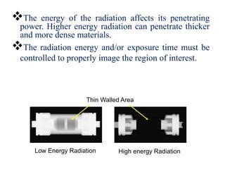 The energy of the radiation affects its penetrating
power. Higher energy radiation can penetrate thicker
and more dense materials.
The radiation energy and/or exposure time must be
controlled to properly image the region of interest.
Thin Walled Area
Low Energy Radiation High energy Radiation
 