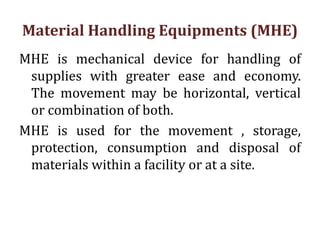 Material Handling Equipments (MHE)
MHE is mechanical device for handling of
supplies with greater ease and economy.
The movement may be horizontal, vertical
or combination of both.
MHE is used for the movement , storage,
protection, consumption and disposal of
materials within a facility or at a site.
 