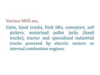 Various MHE are,
Carts, hand trucks, Fork lifts, conveyors, self
pickers, motorized pallet jacks (hand
trucks), tractor and specialized industrial
trucks powered by electric motors or
internal combustion engines.
 