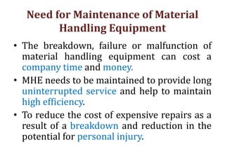 Need for Maintenance of Material
Handling Equipment
• The breakdown, failure or malfunction of
material handling equipment can cost a
company time and money.
• MHE needs to be maintained to provide long
uninterrupted service and help to maintain
high efficiency.
• To reduce the cost of expensive repairs as a
result of a breakdown and reduction in the
potential for personal injury.
 