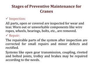 Stages of Preventive Maintenance for
Cranes
 Inspection:
All parts, open or covered are inspected for wear and
tear. Worn out or unworkable components like wire
ropes, wheels, bearings, bolts, etc., are removed.
 Repair:
The repairable parts of the system after inspection are
corrected for small repairs and minor defects and
rectified.
Systems like open gear transmission, coupling, riveted
and bolted joints, trolley and brakes may be repaired
according to the needs.
 
