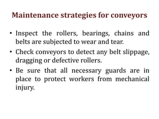 Maintenance strategies for conveyors
• Inspect the rollers, bearings, chains and
belts are subjected to wear and tear.
• Check conveyors to detect any belt slippage,
dragging or defective rollers.
• Be sure that all necessary guards are in
place to protect workers from mechanical
injury.
 