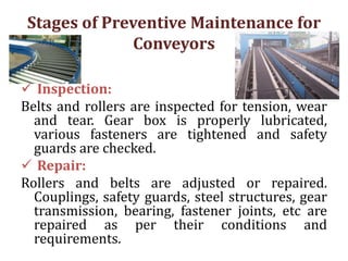 Stages of Preventive Maintenance for
Conveyors
 Inspection:
Belts and rollers are inspected for tension, wear
and tear. Gear box is properly lubricated,
various fasteners are tightened and safety
guards are checked.
 Repair:
Rollers and belts are adjusted or repaired.
Couplings, safety guards, steel structures, gear
transmission, bearing, fastener joints, etc are
repaired as per their conditions and
requirements.
 