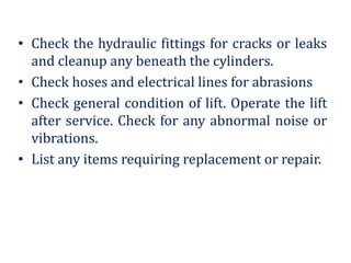 • Check the hydraulic fittings for cracks or leaks
and cleanup any beneath the cylinders.
• Check hoses and electrical lines for abrasions
• Check general condition of lift. Operate the lift
after service. Check for any abnormal noise or
vibrations.
• List any items requiring replacement or repair.
 