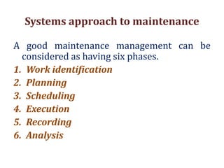 Systems approach to maintenance
A good maintenance management can be
considered as having six phases.
1. Work identification
2. Planning
3. Scheduling
4. Execution
5. Recording
6. Analysis
 