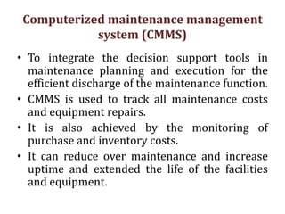 Computerized maintenance management
system (CMMS)
• To integrate the decision support tools in
maintenance planning and execution for the
efficient discharge of the maintenance function.
• CMMS is used to track all maintenance costs
and equipment repairs.
• It is also achieved by the monitoring of
purchase and inventory costs.
• It can reduce over maintenance and increase
uptime and extended the life of the facilities
and equipment.
 