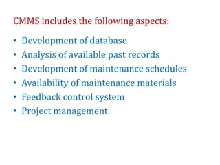 CMMS includes the following aspects:
• Development of database
• Analysis of available past records
• Development of maintenance schedules
• Availability of maintenance materials
• Feedback control system
• Project management
 