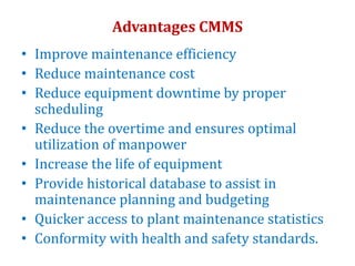 Advantages CMMS
• Improve maintenance efficiency
• Reduce maintenance cost
• Reduce equipment downtime by proper
scheduling
• Reduce the overtime and ensures optimal
utilization of manpower
• Increase the life of equipment
• Provide historical database to assist in
maintenance planning and budgeting
• Quicker access to plant maintenance statistics
• Conformity with health and safety standards.
 