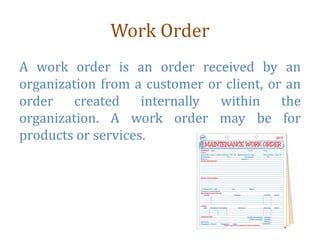 Work Order
A work order is an order received by an
organization from a customer or client, or an
order created internally within the
organization. A work order may be for
products or services.
 