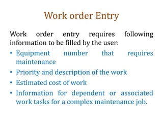 Work order Entry
Work order entry requires following
information to be filled by the user:
• Equipment number that requires
maintenance
• Priority and description of the work
• Estimated cost of work
• Information for dependent or associated
work tasks for a complex maintenance job.
 