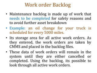 Work order Backlog
• Maintenance backlog is made up of work that
needs to be completed for safety reasons and
to avoid further asset breakdown
• Example: an oil change for your truck is
scheduled for every 5000 miles.
• Its storage area for all active work orders. As
they entered, the work orders are taken by
CMMS and placed in the backlog files.
• These data of work orders will remain in the
system until they are either cancelled or
completed. Using the backlog, its possible to
look through all active work orders.
 