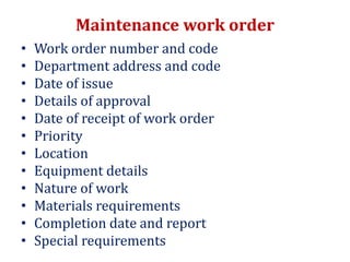 Maintenance work order
• Work order number and code
• Department address and code
• Date of issue
• Details of approval
• Date of receipt of work order
• Priority
• Location
• Equipment details
• Nature of work
• Materials requirements
• Completion date and report
• Special requirements
 