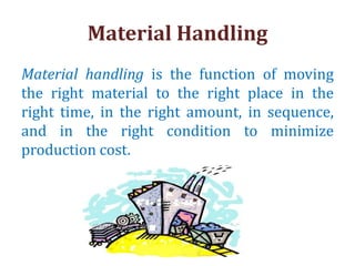 Material Handling
Material handling is the function of moving
the right material to the right place in the
right time, in the right amount, in sequence,
and in the right condition to minimize
production cost.
 