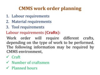 CMMS work order planning
1. Labour requirements
2. Material requirements
3. Tool requirements
Labour requirements (Crafts):
Work order will require different crafts,
depending on the type of work to be performed.
The following information may be required by
CMMS environment,
 Craft
 Number of craftsmen
 Planned hours
 