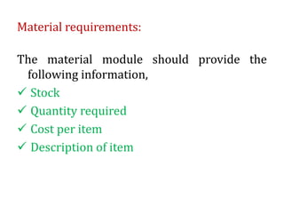 Material requirements:
The material module should provide the
following information,
 Stock
 Quantity required
 Cost per item
 Description of item
 