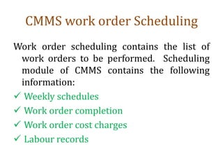 CMMS work order Scheduling
Work order scheduling contains the list of
work orders to be performed. Scheduling
module of CMMS contains the following
information:
 Weekly schedules
 Work order completion
 Work order cost charges
 Labour records
 