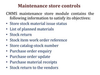 Maintenance store controls
CMMS maintenance store module contains the
following information to satisfy its objectives:
• Store stock material issue status
• List of planned materials
• Stock return
• Stock item work order reference
• Store catalog-stock number
• Purchase order enquiry
• Purchase order update
• Purchase material receipts
• Stock return to the vendors
 