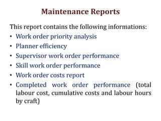 Maintenance Reports
This report contains the following informations:
• Work order priority analysis
• Planner efficiency
• Supervisor work order performance
• Skill work order performance
• Work order costs report
• Completed work order performance (total
labour cost, cumulative costs and labour hours
by craft)
 