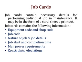 Job Cards
Job cards contain necessary details for
performing individual job in maintenance. It
may be in the form of a card, sheet o printout.
Job cards contains the following information:
• Equipment code and shop code
• Job code
• Nature of job & job details
• Job start and completion time
• Man power requirements
• Constraints /deviations
 