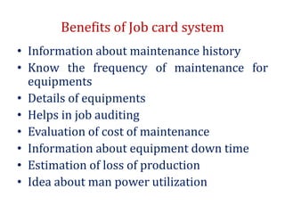 Benefits of Job card system
• Information about maintenance history
• Know the frequency of maintenance for
equipments
• Details of equipments
• Helps in job auditing
• Evaluation of cost of maintenance
• Information about equipment down time
• Estimation of loss of production
• Idea about man power utilization
 