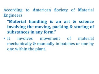 According to American Society of Material
Engineers
“Material handling is an art & science
involving the moving, packing & storing of
substances in any form.”
• It involves movement of material
mechanically & manually in batches or one by
one within the plant.
 