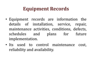 Equipment Records
• Equipment records are information the
details of installation, service, repair,
maintenance activities, conditions, defects,
schedules and plans for future
implementation.
• Its used to control maintenance cost,
reliability and availability.
 