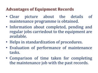 Advantages of Equipment Records
• Clear picture about the details of
maintenance programme is obtained.
• Information about completed, pending and
regular jobs carriedout to the equipment are
available.
• Helps in standardization of procedures.
• Evaluation of performance of maintenance
tasks.
• Comparison of time taken for completing
the maintenance job with the past records.
 